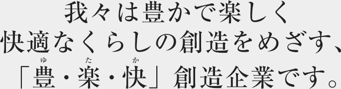 我々は豊かで楽しく快適なくらしの創造をめざす、「豊・楽・快」創造企業です。