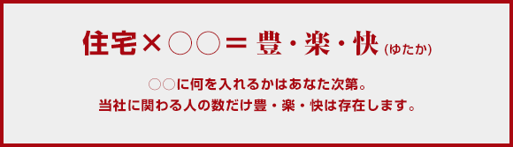 住宅×○○＝豊・楽・快(ゆたか) ○○に何を入れるかはあなた次第。当社に関わる人の数だけ豊・楽・快は存在します。