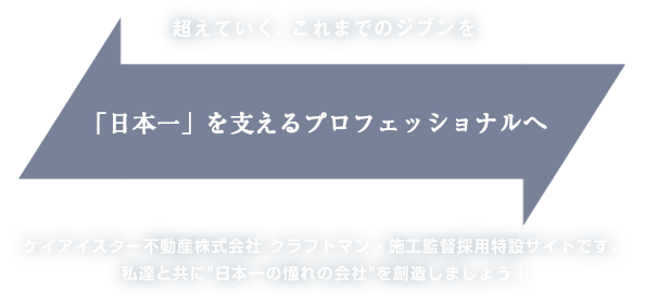 超えていく。これまでのジブンを「日本一」を支えるプロフェッショナルへ ケイアイスター不動産株式会社 クラフトマン・施工監督採用特設サイトです。私達と共に"日本一の憧れの会社"を創造しましょう！