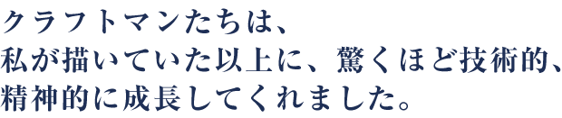 クラフトマンたちは、私が描いていた以上に、驚くほど技術的、精神的に成長してくれました。