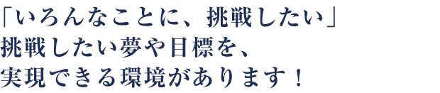 「いろんなことに、挑戦したい」挑戦したい夢や目標を、実現できる環境があります！