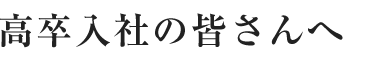 高卒入社の皆さんへ