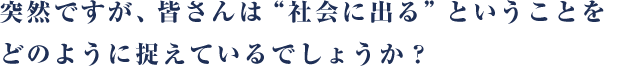 突然ですが、皆さんは“社会に出る”ということをどのように捉えているでしょうか？