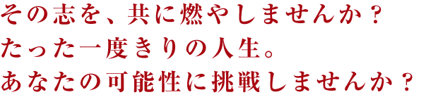 その志を、共に燃やしませんか？たった一度きりの人生。あなたの可能性に挑戦しませんか？