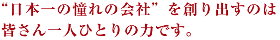 “日本一の憧れの会社”を創り出すのは皆さん一人ひとりの力です。